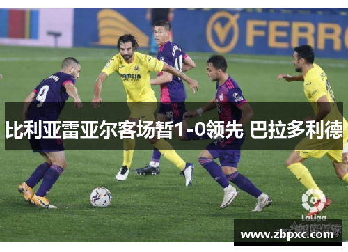 比利亚雷亚尔客场暂1-0领先 巴拉多利德